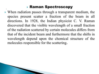  Raman Spectroscopy
 When radiation passes through a transparent medium, the
species present scatter a fraction of the beam in all
directions. In 1928, the Indian physicist C. V. Raman
discovered that the visible wavelength of a small fraction
of the radiation scattered by certain molecules differs from
that of the incident beam and furthermore that the shifts in
wavelength depend upon the chemical structure of the
molecules responsible for the scattering.
 