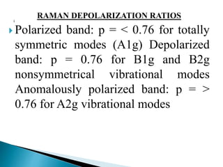 RAMAN DEPOLARIZATION RATIOS
 Polarized band: p = < 0.76 for totally
symmetric modes (A1g) Depolarized
band: p = 0.76 for B1g and B2g
nonsymmetrical vibrational modes
Anomalously polarized band: p = >
0.76 for A2g vibrational modes
 