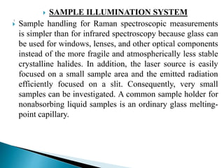 SAMPLE ILLUMINATION SYSTEM
 Sample handling for Raman spectroscopic measurements
is simpler than for infrared spectroscopy because glass can
be used for windows, lenses, and other optical components
instead of the more fragile and atmospherically less stable
crystalline halides. In addition, the laser source is easily
focused on a small sample area and the emitted radiation
efficiently focused on a slit. Consequently, very small
samples can be investigated. A common sample holder for
nonabsorbing liquid samples is an ordinary glass melting-
point capillary.
 