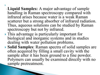 
Liquid Samples: A major advantage of sample
handling in Raman spectroscopy compared with
infrared arises because water is a weak Raman
scatterer but a strong absorber of infrared radiation.
Thus, aqueous solutions can be studied by Raman
spectroscopy but not by infrared.
 This advantage is particularly important for
biological and inorganic systems and in studies
dealing with water pollution problems.
 Solid Samples: Raman spectra of solid samples are
often acquired by filling a small cavity with the
sample after it has been ground to a fine powder.
Polymers can usually be examined directly with no
sample pretreatment.
 