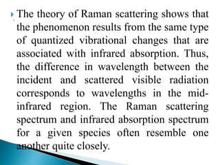  The theory of Raman scattering shows that
the phenomenon results from the same type
of quantized vibrational changes that are
associated with infrared absorption. Thus,
the difference in wavelength between the
incident and scattered visible radiation
corresponds to wavelengths in the mid-
infrared region. The Raman scattering
spectrum and infrared absorption spectrum
for a given species often resemble one
another quite closely.
 