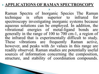  APPLICATIONS OF RAMAN SPECTROSCOPY

Raman Spectra of Inorganic Species The Raman
technique is often superior to infrared for
spectroscopy investigating inorganic systems because
aqueous solutions can be employed. In addition, the
vibrational energies of metal-ligand bonds are
generally in the range of 100 to 700 cm-1, a region of
the infrared that is experimentally difficult to study.
These vibrations are frequently Raman active,
however, and peaks with ∆ν values in this range are
readily observed. Raman studies are potentially useful
sources of information concerning the composition,
structure, and stability of coordination compounds.
 