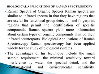 BIOLOGICALAPPLICATIONS OF RAMAN SPECTROSCOPY
 Raman Spectra of Organic Species Raman spectra are
similar to infrared spectra in that they have regions that
are useful for functional group detection and fingerprint
regions that permit the identification of specific
compounds. Raman spectra yield more information
about certain types of organic compounds than do their
infrared counterparts. Biological Applications of Raman
Spectroscopy Raman spectroscopy has been applied
widely for the study of biological systems.
 The advantages of his technique include the small
sample requirement, the minimal sensitivity toward
interference by water, the spectral detail, and the
conformational and environmental sensitivity.
 