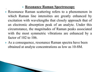  Resonance Raman Spectroscopy
 Resonance Raman scattering refers to a phenomenon in
which Raman line intensities are greatly enhanced by
excitation with wavelengths that closely approach that of
an electronic absorption peak of an analyte. Under this
circumstance, the magnitudes of Raman peaks associated
with the most symmetric vibrations are enhanced by a
factor of 102 to 106.
 As a consequence, resonance Raman spectra have been
obtained at analyte concentrations as low as 10-8M.
 