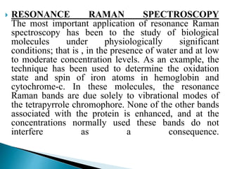  RESONANCE RAMAN SPECTROSCOPY
The most important application of resonance Raman
spectroscopy has been to the study of biological
molecules under physiologically significant
conditions; that is , in the presence of water and at low
to moderate concentration levels. As an example, the
technique has been used to determine the oxidation
state and spin of iron atoms in hemoglobin and
cytochrome-c. In these molecules, the resonance
Raman bands are due solely to vibrational modes of
the tetrapyrrole chromophore. None of the other bands
associated with the protein is enhanced, and at the
concentrations normally used these bands do not
interfere as a consequence.
 