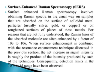  Surface-Enhanced Raman Spectroscopy (SERS)
 Surface enhanced Raman spectroscopy involves
obtaining Raman spectra in the usual way on samples
that are adsorbed on the surface of colloidal metal
particles (usually silver, gold, or copper) or on
roughened surfaces of pieces of these metals. For
reasons that are not fully understood, the Raman lines of
the adsorbed molecule are often enhanced by a factor of
103 to 106. When surface enhancement is combined
with the resonance enhancement technique discussed in
the previous section, the net increase in signal intensity
is roughly the product of the intensity produced by each
of the techniques. Consequently, detection limits in the
10-9 to M range have been observed.
 