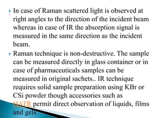  In case of Raman scattered light is observed at
right angles to the direction of the incident beam
whereas in case of IR the absorption signal is
measured in the same direction as the incident
beam.
 Raman technique is non-destructive. The sample
can be measured directly in glass container or in
case of pharmaceuticals samples can be
measured in original sachets.. IR technique
requires solid sample preparation using KBr or
CSi powder though accessories such as
HATR permit direct observation of liquids, films
and gels.
 