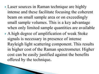  Laser sources in Raman technique are highly
intense and these facilitate focusing the coherent
beam on small sample area or on exceedingly
small sample volumes. This is a key advantage
when only limited sample quantities are available
 A high degree of amplification of weak Stoke
signals is necessary in presence of intense
Rayleigh light scattering component. This results
in higher cost of the Raman spectrometer. Higher
cost can be easily justified against the benefits
offered by the technique.
 