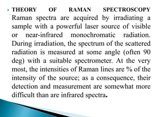  THEORY OF RAMAN SPECTROSCOPY
Raman spectra are acquired by irradiating a
sample with a powerful laser source of visible
or near-infrared monochromatic radiation.
During irradiation, the spectrum of the scattered
radiation is measured at some angle (often 90
deg) with a suitable spectrometer. At the very
most, the intensities of Raman lines are % of the
intensity of the source; as a consequence, their
detection and measurement are somewhat more
difficult than are infrared spectra.
 