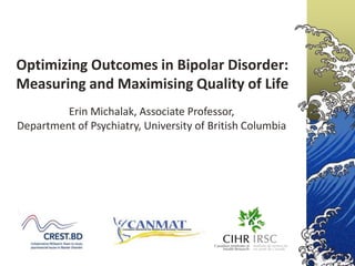 Optimizing Outcomes in Bipolar Disorder:
Measuring and Maximising Quality of Life
         Erin Michalak, Associate Professor,
Department of Psychiatry, University of British Columbia
 