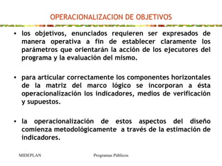 OPERACIONALIZACION DE OBJETIVOS los objetivos, enunciados requieren ser expresados de manera operativa  a  fin de establecer claramente los parámetros que orientarán la acción de los ejecutores del programa y la evaluación del mismo.    para  articular correctamente los componentes horizontales de la matriz del marco lógico se incorporan a ésta operacionalización los indicadores, medios de verificación y supuestos. la operacionalización de estos aspectos del diseño comienza metodológicamente  a través de la estimación de  indicadores. 
