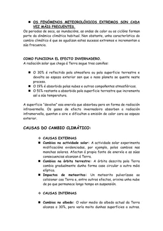 OS FENÓMENOS METEOROLÓXICOS EXTREMOS SON CADA
      VEZ MÁIS FRECUENTES.
Os periodos de seca, as inundacións, as ondas de calor ou os ciclóns forman
parte da dinámica climática habitual. Non obstante, unha característica do
cambio climático é que se agudizan estes sucesos extremos e incrementan a
súa frecuencia.



COMO FUNCIONA EL EFECTO INVERNADERO.
A radiación solar que chega á Terra segue tres camiños:

    O 30% é reflectido pola atmosfera ou pola superficie terrestre e
     devolta ao espazo exterior sen que o noso planeta se quente neste
     proceso.
    O 19% é absorbido polas nubes e outros compoñentes atmosféricos.
    O 51% restante a absorbido pola superficie terrestre que incrementa
     así a súa temperatura.

A superficie “devolve” esa enerxía que absorbeu pero en forma de radiación
infravermella. Os gases de efecto invernadoiro absorben a radiación
inframervella, quentan o aire e dificultan a emisión de calor cara ao espazo
exterior.

CAUSAS DO CAMBIO CLIMÁTICO:

          CAUSAS EXTERNAS
          Cambios na actividade solar: A actividade solar experimenta
           midificacións evidenciadas, por ejemplo, polos cambios nas
           manchas solares. Afectan á propia fonte de enerxía e as súas
           consecuencias alcanzan á Terra.
          Cambios na órbita terrestre: A órbita descrita pola Terra
           cambia gradualmente dunha forma case circular a outra máis
           elíptica.
          Impactos de meteoritos: Un meteorito pulverízase ao
           colisionar coa Terra e, entre outros efectos, orixina unha nube
           de po que permanece longo tempo en suspensión.

          CAUSAS INTERNAS

          Cambios no albedo: O valor medio do albedo actual da Terra
           alcanza o 30%, pero varía moito dunhas superficies a outras.
 