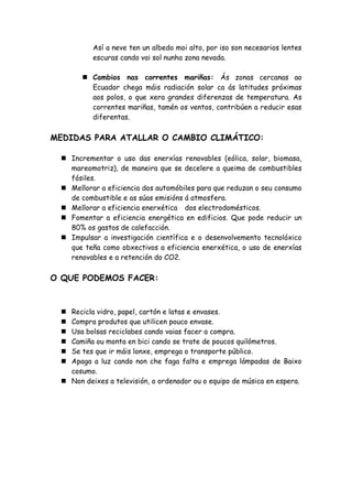 Así a neve ten un albedo moi alto, por iso son necesarios lentes
          escuras cando vai sol nunha zona nevada.

        Cambios nas correntes mariñas: Ás zonas cercanas ao
         Ecuador chega máis radiación solar ca ás latitudes próximas
         aos polos, o que xera grandes diferenzas de temperatura. As
         correntes mariñas, tamén os ventos, contribúen a reducir esas
         diferentas.

MEDIDAS PARA ATALLAR O CAMBIO CLIMÁTICO:

  Incrementar o uso das enerxías renovables (eólica, solar, biomasa,
   mareomotriz), de maneira que se decelere a queima de combustibles
   fósiles.
  Mellorar a eficiencia dos automóbiles para que reduzan o seu consumo
   de combustible e as súas emisións á atmosfera.
  Mellorar a eficiencia enerxética dos electrodomésticos.
  Fomentar a eficiencia energética en edificios. Que pode reducir un
   80% os gastos de calefacción.
  Impulsar a investigación científica e o desenvolvemento tecnolóxico
   que teña como obxectivos a eficiencia enerxética, o uso de enerxías
   renovables e a retención do CO2.

O QUE PODEMOS FACER:



  Recicla vidro, papel, cartón e latas e envases.
  Compra produtos que utilicen pouco envase.
  Usa bolsas reciclabes cando vaias facer a compra.
  Camiña ou monta en bici cando se trate de poucos quilómetros.
  Se tes que ir máis lonxe, emprega o transporte público.
  Apaga a luz cando non che faga falta e emprega lámpadas de Baixo
   cosumo.
  Non deixes a televisión, o ordenador ou o equipo de música en espera.
 