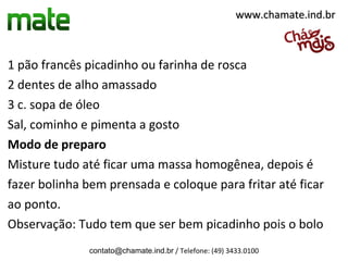 1 pão francês picadinho ou farinha de rosca
2 dentes de alho amassado
3 c. sopa de óleo
Sal, cominho e pimenta a gosto
Modo de preparo
Misture tudo até ficar uma massa homogênea, depois é
fazer bolinha bem prensada e coloque para fritar até ficar
ao ponto.
Observação: Tudo tem que ser bem picadinho pois o bolo
contato@chamate.ind.br / Telefone: (49) 3433.0100
www.chamate.ind.brwww.chamate.ind.br
 