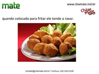 quando colocado para fritar ele tende a raxar.
contato@chamate.ind.br / Telefone: (49) 3433.0100
www.chamate.ind.brwww.chamate.ind.br
 