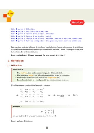 Matrices
Exo7
Vidéo partie 1. Définition
Vidéo partie 2. Multiplication de matrices
Vidéo partie 3. Inverse d'une matrice : définition
Vidéo partie 4. Inverse d'une matrice : calcul
Vidéo partie 5. Inverse d'une matrice : systèmes linéaires et matrices élémentaires
Vidéo partie 6. Matrices triangulaires, transposition, trace, matrices symétriques
Les matrices sont des tableaux de nombres. La résolution d’un certain nombre de problèmes
d’algèbre linéaire se ramène à des manipulations sur les matrices. Ceci est vrai en particulier pour
la résolution des systèmes linéaires.
Dans ce chapitre, K désigne un corps. On peut penser à Q, R ou C.
1. Déﬁnition
1.1. Déﬁnition
Déﬁnition 1
– Une matrice A est un tableau rectangulaire d’éléments de K.
– Elle est dite de taille n× p si le tableau possède n lignes et p colonnes.
– Les nombres du tableau sont appelés les coefﬁcients de A.
– Le coefﬁcient situé à la i-ème ligne et à la j-ème colonne est noté ai,j.
Un tel tableau est représenté de la manière suivante :
A =











a1,1 a1,2 ... a1,j ... a1,p
a2,1 a2,2 ... a2,j ... a2,p
... ... ... ... ... ...
ai,1 ai,2 ... ai,j ... ai,p
... ... ... ... ... ...
an,1 an,2 ... an,j ... an,p











ou A = ai,j 1 i n
1 j p
ou ai,j .
Exemple 1
A =
1 −2 5
0 3 7
est une matrice 2×3 avec, par exemple, a1,1 = 1 et a2,3 = 7.
Encore quelques déﬁnitions :
1
 
