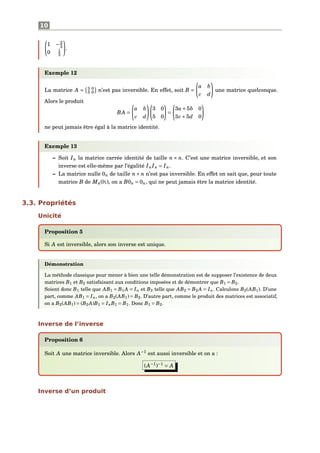 10
1 −2
3
0 1
3
.
Exemple 12
La matrice A = 3 0
5 0 n’est pas inversible. En effet, soit B =
a b
c d
une matrice quelconque.
Alors le produit
BA =
a b
c d
3 0
5 0
=
3a+5b 0
3c +5d 0
ne peut jamais être égal à la matrice identité.
Exemple 13
– Soit In la matrice carrée identité de taille n × n. C’est une matrice inversible, et son
inverse est elle-même par l’égalité InIn = In.
– La matrice nulle 0n de taille n× n n’est pas inversible. En effet on sait que, pour toute
matrice B de Mn(K), on a B0n = 0n, qui ne peut jamais être la matrice identité.
3.3. Propriétés
Unicité
Proposition 5
Si A est inversible, alors son inverse est unique.
Démonstration
La méthode classique pour mener à bien une telle démonstration est de supposer l’existence de deux
matrices B1 et B2 satisfaisant aux conditions imposées et de démontrer que B1 = B2.
Soient donc B1 telle que AB1 = B1 A = In et B2 telle que AB2 = B2 A = In. Calculons B2(AB1). D’une
part, comme AB1 = In, on a B2(AB1) = B2. D’autre part, comme le produit des matrices est associatif,
on a B2(AB1) = (B2 A)B1 = InB1 = B1. Donc B1 = B2.
Inverse de l’inverse
Proposition 6
Soit A une matrice inversible. Alors A−1
est aussi inversible et on a :
(A−1
)−1
= A
Inverse d’un produit
 