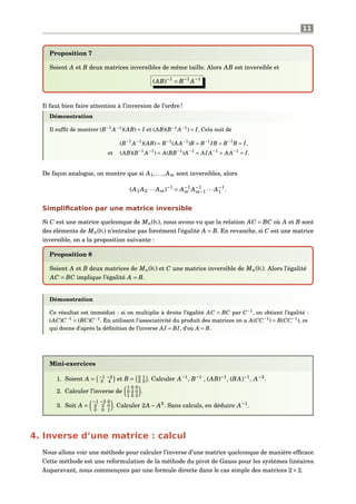 11
Proposition 7
Soient A et B deux matrices inversibles de même taille. Alors AB est inversible et
(AB)−1
= B−1
A−1
Il faut bien faire attention à l’inversion de l’ordre !
Démonstration
Il sufﬁt de montrer (B−1
A−1
)(AB) = I et (AB)(B−1
A−1
) = I. Cela suit de
(B−1
A−1
)(AB) = B−1
(AA−1
)B = B−1
IB = B−1
B = I,
et (AB)(B−1
A−1
) = A(BB−1
)A−1
= AIA−1
= AA−1
= I.
De façon analogue, on montre que si A1,..., Am sont inversibles, alors
(A1 A2 ··· Am)−1
= A−1
m A−1
m−1 ··· A−1
1 .
Simpliﬁcation par une matrice inversible
Si C est une matrice quelconque de Mn(K), nous avons vu que la relation AC = BC où A et B sont
des éléments de Mn(K) n’entraîne pas forcément l’égalité A = B. En revanche, si C est une matrice
inversible, on a la proposition suivante :
Proposition 8
Soient A et B deux matrices de Mn(K) et C une matrice inversible de Mn(K). Alors l’égalité
AC = BC implique l’égalité A = B.
Démonstration
Ce résultat est immédiat : si on multiplie à droite l’égalité AC = BC par C−1
, on obtient l’égalité :
(AC)C−1
= (BC)C−1
. En utilisant l’associativité du produit des matrices on a A(CC−1
) = B(CC−1
), ce
qui donne d’après la déﬁnition de l’inverse AI = BI, d’où A = B.
Mini-exercices
1. Soient A = −1 −2
3 4 et B = 2 1
5 3 . Calculer A−1
, B−1
, (AB)−1
, (BA)−1
, A−2
.
2. Calculer l’inverse de
1 0 0
0 2 0
1 0 3
.
3. Soit A =
−1 −2 0
2 3 0
0 0 1
. Calculer 2A − A2
. Sans calculs, en déduire A−1
.
4. Inverse d’une matrice : calcul
Nous allons voir une méthode pour calculer l’inverse d’une matrice quelconque de manière efﬁcace.
Cette méthode est une reformulation de la méthode du pivot de Gauss pour les systèmes linéaires.
Auparavant, nous commençons par une formule directe dans le cas simple des matrices 2×2.
 