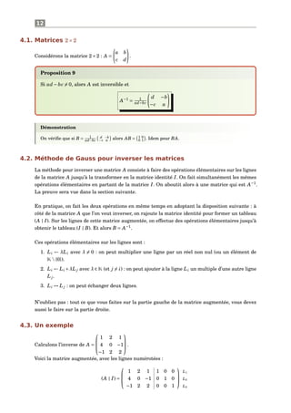 12
4.1. Matrices 2×2
Considérons la matrice 2×2 : A =
a b
c d
.
Proposition 9
Si ad − bc = 0, alors A est inversible et
A−1
= 1
ad−bc
d −b
−c a
Démonstration
On vériﬁe que si B = 1
ad−bc
d −b
−c a alors AB = 1 0
0 1 . Idem pour BA.
4.2. Méthode de Gauss pour inverser les matrices
La méthode pour inverser une matrice A consiste à faire des opérations élémentaires sur les lignes
de la matrice A jusqu’à la transformer en la matrice identité I. On fait simultanément les mêmes
opérations élémentaires en partant de la matrice I. On aboutit alors à une matrice qui est A−1
.
La preuve sera vue dans la section suivante.
En pratique, on fait les deux opérations en même temps en adoptant la disposition suivante : à
côté de la matrice A que l’on veut inverser, on rajoute la matrice identité pour former un tableau
(A | I). Sur les lignes de cette matrice augmentée, on effectue des opérations élémentaires jusqu’à
obtenir le tableau (I | B). Et alors B = A−1
.
Ces opérations élémentaires sur les lignes sont :
1. Li ← λLi avec λ = 0 : on peut multiplier une ligne par un réel non nul (ou un élément de
K{0}).
2. Li ← Li +λL j avec λ ∈ K (et j = i) : on peut ajouter à la ligne Li un multiple d’une autre ligne
L j.
3. Li ↔ L j : on peut échanger deux lignes.
N’oubliez pas : tout ce que vous faites sur la partie gauche de la matrice augmentée, vous devez
aussi le faire sur la partie droite.
4.3. Un exemple
Calculons l’inverse de A =



1 2 1
4 0 −1
−1 2 2


 .
Voici la matrice augmentée, avec les lignes numérotées :
(A | I) =



1 2 1 1 0 0
4 0 −1 0 1 0
−1 2 2 0 0 1



L1
L2
L3
 