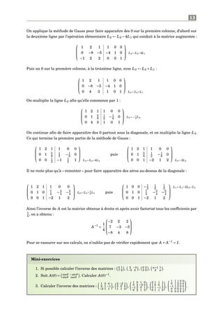 13
On applique la méthode de Gauss pour faire apparaître des 0 sur la première colonne, d’abord sur
la deuxième ligne par l’opération élémentaire L2 ← L2 −4L1 qui conduit à la matrice augmentée :



1 2 1 1 0 0
0 −8 −5 −4 1 0
−1 2 2 0 0 1


 L2←L2−4L1
Puis un 0 sur la première colonne, à la troisième ligne, avec L3 ← L3 + L1 :



1 2 1 1 0 0
0 −8 −5 −4 1 0
0 4 3 1 0 1



L3←L3+L1
On multiplie la ligne L2 aﬁn qu’elle commence par 1 :



1 2 1 1 0 0
0 1 5
8
1
2 −1
8 0
0 4 3 1 0 1


 L2←− 1
8
L2
On continue aﬁn de faire apparaître des 0 partout sous la diagonale, et on multiplie la ligne L3.
Ce qui termine la première partie de la méthode de Gauss :



1 2 1 1 0 0
0 1 5
8
1
2 −1
8 0
0 0 1
2 −1 1
2 1



L3←L3−4L2
puis



1 2 1 1 0 0
0 1 5
8
1
2 −1
8 0
0 0 1 −2 1 2



L3←2L3
Il ne reste plus qu’à « remonter » pour faire apparaître des zéros au-dessus de la diagonale :



1 2 1 1 0 0
0 1 0 7
4 −3
4 −5
4
0 0 1 −2 1 2


 L2←L2− 5
8
L3 puis



1 0 0 −1
2
1
2
1
2
0 1 0 7
4 −3
4 −5
4
0 0 1 −2 1 2



L1←L1−2L2−L3
Ainsi l’inverse de A est la matrice obtenue à droite et après avoir factorisé tous les coefﬁcients par
1
4 , on a obtenu :
A−1
=
1
4



−2 2 2
7 −3 −5
−8 4 8



Pour se rassurer sur ses calculs, on n’oublie pas de vériﬁer rapidement que A × A−1
= I.
Mini-exercices
1. Si possible calculer l’inverse des matrices : 3 1
7 2 , 2 −3
−5 4 , 0 2
3 0 , α+1 1
2 α .
2. Soit A(θ) = cosθ −sinθ
sinθ cosθ . Calculer A(θ)−1
.
3. Calculer l’inverse des matrices :
1 3 0
2 1 −1
−2 1 1
,
2 −2 1
3 0 5
1 1 2
,
1 0 1 0
0 2 −2 0
−1 2 0 1
0 2 1 3
,
2 1 1 1
1 0 0 1
0 1 −1 2
0 1 1 0
,
1 1 1 0 0
0 1 2 0 0
−1 1 2 0 0
0 0 0 2 1
0 0 0 5 3
.
 