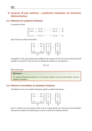 14
5. Inverse d’une matrice : systèmes linéaires et matrices
élémentaires
5.1. Matrices et systèmes linéaires
Le système linéaire



a11 x1 + a12 x2 + ··· + a1p xp = b1
a21 x1 + a22 x2 + ··· + a2p xp = b2
...
an1 x1 + an2 x2 + ··· + anp xp = bn
peut s’écrire sous forme matricielle :






a11 ... a1p
a21 ... a2p
...
...
an1 ... anp












x1
x2
...
xp






=






b1
b2
...
bn






.
A X B
On appelle A ∈ Mn,p(K) la matrice des coefﬁcients du système. B ∈ Mn,1(K) est le vecteur du second
membre. Le vecteur X ∈ Mp,1(K) est une solution du système si et seulement si
AX = B.
Nous savons que :
Théorème 1
Un système d’équations linéaires n’a soit aucune solution, soit une seule solution, soit une
inﬁnité de solutions.
5.2. Matrices inversibles et systèmes linéaires
Considérons le cas où le nombre d’équations égale le nombre d’inconnues :






a11 ... a1n
a21 ... a2n
...
...
an1 ... ann












x1
x2
...
xn






=






b1
b2
...
bn






.
A X B
Alors A ∈ Mn(K) est une matrice carrée et B un vecteur de Mn,1(K). Pour tout second membre,
nous pouvons utiliser les matrices pour trouver la solution du système linéaire.
 