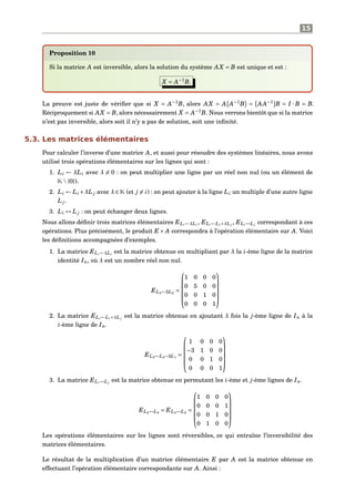 15
Proposition 10
Si la matrice A est inversible, alors la solution du système AX = B est unique et est :
X = A−1
B.
La preuve est juste de vériﬁer que si X = A−1
B, alors AX = A A−1
B = AA−1
B = I · B = B.
Réciproquement si AX = B, alors nécessairement X = A−1
B. Nous verrons bientôt que si la matrice
n’est pas inversible, alors soit il n’y a pas de solution, soit une inﬁnité.
5.3. Les matrices élémentaires
Pour calculer l’inverse d’une matrice A, et aussi pour résoudre des systèmes linéaires, nous avons
utilisé trois opérations élémentaires sur les lignes qui sont :
1. Li ← λLi avec λ = 0 : on peut multiplier une ligne par un réel non nul (ou un élément de
K{0}).
2. Li ← Li +λL j avec λ ∈ K (et j = i) : on peut ajouter à la ligne Li un multiple d’une autre ligne
L j.
3. Li ↔ L j : on peut échanger deux lignes.
Nous allons déﬁnir trois matrices élémentaires ELi←λLi
, ELi←Li+λL j
, ELi↔L j
correspondant à ces
opérations. Plus précisément, le produit E × A correspondra à l’opération élémentaire sur A. Voici
les déﬁnitions accompagnées d’exemples.
1. La matrice ELi←λLi
est la matrice obtenue en multipliant par λ la i-ème ligne de la matrice
identité In, où λ est un nombre réel non nul.
EL2←5L2
=






1 0 0 0
0 5 0 0
0 0 1 0
0 0 0 1






2. La matrice ELi←Li+λL j
est la matrice obtenue en ajoutant λ fois la j-ème ligne de In à la
i-ème ligne de In.
EL2←L2−3L1
=






1 0 0 0
−3 1 0 0
0 0 1 0
0 0 0 1






3. La matrice ELi↔L j
est la matrice obtenue en permutant les i-ème et j-ème lignes de In.
EL2↔L4
= EL4↔L2
=






1 0 0 0
0 0 0 1
0 0 1 0
0 1 0 0






Les opérations élémentaires sur les lignes sont réversibles, ce qui entraîne l’inversibilité des
matrices élémentaires.
Le résultat de la multiplication d’un matrice élémentaire E par A est la matrice obtenue en
effectuant l’opération élémentaire correspondante sur A. Ainsi :
 