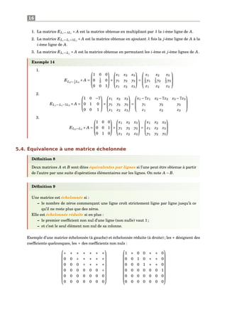 16
1. La matrice ELi←λLi
× A est la matrice obtenue en multipliant par λ la i-ème ligne de A.
2. La matrice ELi←Li+λL j
× A est la matrice obtenue en ajoutant λ fois la j-ème ligne de A à la
i-ème ligne de A.
3. La matrice ELi↔L j
× A est la matrice obtenue en permutant les i-ème et j-ème lignes de A.
Exemple 14
1.
EL2← 1
3
L2
× A =



1 0 0
0 1
3 0
0 0 1


×



x1 x2 x3
y1 y2 y3
z1 z2 z3


 =



x1 x2 x3
1
3 y1
1
3 y2
1
3 y3
z1 z2 z3



2.
EL1←L1−7L3
× A =



1 0 −7
0 1 0
0 0 1


×



x1 x2 x3
y1 y2 y3
z1 z2 z3


 =



x1 −7z1 x2 −7z2 x3 −7z3
y1 y2 y3
z1 z2 z3



3.
EL2↔L3
× A =



1 0 0
0 0 1
0 1 0


×



x1 x2 x3
y1 y2 y3
z1 z2 z3


 =



x1 x2 x3
z1 z2 z3
y1 y2 y3



5.4. Équivalence à une matrice échelonnée
Déﬁnition 8
Deux matrices A et B sont dites équivalentes par lignes si l’une peut être obtenue à partir
de l’autre par une suite d’opérations élémentaires sur les lignes. On note A ∼ B.
Déﬁnition 9
Une matrice est échelonnée si :
– le nombre de zéros commençant une ligne croît strictement ligne par ligne jusqu’à ce
qu’il ne reste plus que des zéros.
Elle est échelonnée réduite si en plus :
– le premier coefﬁcient non nul d’une ligne (non nulle) vaut 1 ;
– et c’est le seul élément non nul de sa colonne.
Exemple d’une matrice échelonnée (à gauche) et échelonnée réduite (à droite) ; les ∗ désignent des
coefﬁcients quelconques, les + des coefﬁcients non nuls :











+ ∗ ∗ ∗ ∗ ∗ ∗
0 0 + ∗ ∗ ∗ ∗
0 0 0 + ∗ ∗ ∗
0 0 0 0 0 0 +
0 0 0 0 0 0 0
0 0 0 0 0 0 0






















1 ∗ 0 0 ∗ ∗ 0
0 0 1 0 ∗ ∗ 0
0 0 0 1 ∗ ∗ 0
0 0 0 0 0 0 1
0 0 0 0 0 0 0
0 0 0 0 0 0 0











 