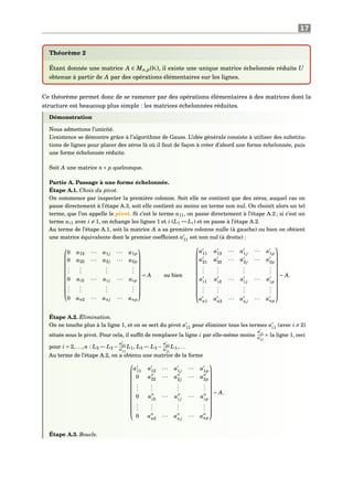 17
Théorème 2
Étant donnée une matrice A ∈ Mn,p(K), il existe une unique matrice échelonnée réduite U
obtenue à partir de A par des opérations élémentaires sur les lignes.
Ce théorème permet donc de se ramener par des opérations élémentaires à des matrices dont la
structure est beaucoup plus simple : les matrices échelonnées réduites.
Démonstration
Nous admettons l’unicité.
L’existence se démontre grâce à l’algorithme de Gauss. L’idée générale consiste à utiliser des substitu-
tions de lignes pour placer des zéros là où il faut de façon à créer d’abord une forme échelonnée, puis
une forme échelonnée réduite.
Soit A une matrice n× p quelconque.
Partie A. Passage à une forme échelonnée.
Étape A.1. Choix du pivot.
On commence par inspecter la première colonne. Soit elle ne contient que des zéros, auquel cas on
passe directement à l’étape A.3, soit elle contient au moins un terme non nul. On choisit alors un tel
terme, que l’on appelle le pivot. Si c’est le terme a11, on passe directement à l’étape A.2 ; si c’est un
terme ai1 avec i = 1, on échange les lignes 1 et i (L1 ↔ Li) et on passe à l’étape A.2.
Au terme de l’étape A.1, soit la matrice A a sa première colonne nulle (à gauche) ou bien on obtient
une matrice équivalente dont le premier coefﬁcient a11 est non nul (à droite) :












0 a12 ··· a1j ··· a1p
0 a22 ··· a2j ··· a2p
...
...
...
...
0 ai2 ··· ai j ··· aip
...
...
...
...
0 an2 ··· anj ··· anp












= A ou bien













a11 a12 ··· a1j
··· a1p
a21 a22 ··· a2j
··· a2p
...
...
...
...
ai1
ai2
··· ai j
··· aip
...
...
...
...
an1 an2 ··· anj
··· anp













∼ A.
Étape A.2. Élimination.
On ne touche plus à la ligne 1, et on se sert du pivot a11 pour éliminer tous les termes ai1
(avec i 2)
situés sous le pivot. Pour cela, il sufﬁt de remplacer la ligne i par elle-même moins
ai1
a11
× la ligne 1, ceci
pour i = 2,...,n : L2 ← L2 −
a21
a11
L1, L3 ← L3 −
a31
a11
L1,. . .
Au terme de l’étape A.2, on a obtenu une matrice de la forme













a11 a12 ··· a1j
··· a1p
0 a22 ··· a2j
··· a2p
...
...
...
...
0 ai2
··· ai j
··· aip
...
...
...
...
0 an2 ··· anj
··· anp













∼ A.
Étape A.3. Boucle.
 