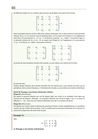 18
Au début de l’étape A.3, on a obtenu dans tous les cas de ﬁgure une matrice de la forme













a1
11 a1
12 ··· a1
1j
··· a1
1p
0 a1
22 ··· a1
2j
··· a1
2p
...
...
...
...
0 a1
i2
··· a1
i j
··· a1
ip
...
...
...
...
0 a1
n2 ··· a1
nj
··· a1
np













∼ A
dont la première colonne est bien celle d’une matrice échelonnée. On va donc conserver cette première
colonne. Si a1
11 = 0, on conserve aussi la première ligne, et l’on repart avec l’étape A.1 en l’appliquant
cette fois à la sous-matrice (n − 1) × (p − 1) (ci-dessous à gauche : on « oublie » la première ligne et
la première colonne de A) ; si a1
11 = 0, on repart avec l’étape A.1 en l’appliquant à la sous-matrice
n×(p −1) (à droite, on « oublie » la première colonne) :










a1
22 ··· a1
2j
··· a1
2p
...
...
...
a1
i2
··· a1
i j
··· a1
ip
...
...
...
a1
n2 ··· a1
nj
··· a1
np























a1
12 ··· a1
1j
··· a1
1p
a1
22 ··· a1
2j
··· a1
2p
...
...
...
a1
i2
··· a1
i j
··· a1
ip
...
...
...
a1
n2 ··· a1
nj
··· a1
np













Au terme de cette deuxième itération de la boucle, on aura obtenu une matrice de la forme













a1
11 a1
12 ··· a1
1j
··· a1
1p
0 a2
22 ··· a2
2j
··· a2
2p
...
...
...
...
0 0 ··· a2
i j
··· a2
ip
...
...
...
...
0 0 ··· a2
nj
··· a2
np













∼ A,
et ainsi de suite.
Comme chaque itération de la boucle travaille sur une matrice qui a une colonne de moins que la
précédente, alors au bout d’au plus p−1 itérations de la boucle, on aura obtenu une matrice échelonnée.
Partie B. Passage à une forme échelonnée réduite.
Étape B.1. Homothéties.
On repère le premier élément non nul de chaque ligne non nulle, et on multiplie cette ligne par
l’inverse de cet élément. Exemple : si le premier élément non nul de la ligne i est α = 0, alors on
effectue Li ← 1
α
Li. Ceci crée une matrice échelonnée avec des 1 en position de pivots.
Étape B.2. Élimination.
On élimine les termes situés au-dessus des positions de pivot comme précédemment, en procédant
à partir du bas à droite de la matrice. Ceci ne modiﬁe pas la structure échelonnée de la matrice en
raison de la disposition des zéros dont on part.
Exemple 15
Soit
A =



1 2 3 4
0 2 4 6
−1 0 1 0


.
A. Passage à une forme échelonnée.
 