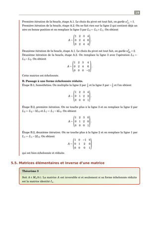 19
Première itération de la boucle, étape A.1. Le choix du pivot est tout fait, on garde a1
11 = 1.
Première itération de la boucle, étape A.2. On ne fait rien sur la ligne 2 qui contient déjà un
zéro en bonne position et on remplace la ligne 3 par L3 ← L3 + L1. On obtient
A ∼



1 2 3 4
0 2 4 6
0 2 4 4


.
Deuxième itération de la boucle, étape A.1. Le choix du pivot est tout fait, on garde a2
22 = 2.
Deuxième itération de la boucle, étape A.2. On remplace la ligne 3 avec l’opération L3 ←
L3 − L2. On obtient
A ∼



1 2 3 4
0 2 4 6
0 0 0 −2


.
Cette matrice est échelonnée.
B. Passage à une forme échelonnée réduite.
Étape B.1, homothéties. On multiplie la ligne 2 par 1
2 et la ligne 3 par −1
2 et l’on obtient
A ∼



1 2 3 4
0 1 2 3
0 0 0 1


.
Étape B.2, première itération. On ne touche plus à la ligne 3 et on remplace la ligne 2 par
L2 ← L2 −3L3 et L1 ← L1 −4L3. On obtient
A ∼



1 2 3 0
0 1 2 0
0 0 0 1


.
Étape B.2, deuxième itération. On ne touche plus à la ligne 2 et on remplace la ligne 1 par
L1 ← L1 −2L2. On obtient
A ∼



1 0 −1 0
0 1 2 0
0 0 0 1



qui est bien échelonnée et réduite.
5.5. Matrices élémentaires et inverse d’une matrice
Théorème 3
Soit A ∈ Mn(K). La matrice A est inversible si et seulement si sa forme échelonnée réduite
est la matrice identité In.
 