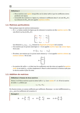2
Déﬁnition 2
– Deux matrices sont égales lorsqu’elles ont la même taille et que les coefﬁcients corres-
pondants sont égaux.
– L’ensemble des matrices à n lignes et p colonnes à coefﬁcients dans K est noté Mn,p(K).
Les éléments de Mn,p(R) sont appelés matrices réelles.
1.2. Matrices particulières
Voici quelques types de matrices intéressantes :
– Si n = p (même nombre de lignes que de colonnes), la matrice est dite matrice carrée. On
note Mn(K) au lieu de Mn,n(K).






a1,1 a1,2 ... a1,n
a2,1 a2,2 ... a2,n
...
...
...
...
an,1 an,2 ... an,n






Les éléments a1,1,a2,2,...,an,n forment la diagonale principale de la matrice.
– Une matrice qui n’a qu’une seule ligne (n = 1) est appelée matrice ligne ou vecteur ligne.
On la note
A = a1,1 a1,2 ... a1,p .
– De même, une matrice qui n’a qu’une seule colonne (p = 1) est appelée matrice colonne ou
vecteur colonne. On la note
A =






a1,1
a2,1
...
an,1






.
– La matrice (de taille n × p) dont tous les coefﬁcients sont des zéros est appelée la matrice
nulle et est notée 0n,p ou plus simplement 0. Dans le calcul matriciel, la matrice nulle joue
le rôle du nombre 0 pour les réels.
1.3. Addition de matrices
Déﬁnition 3. Somme de deux matrices
Soient A et B deux matrices ayant la même taille n× p. Leur somme C = A+B est la matrice
de taille n× p déﬁnie par
ci j = ai j + bi j.
En d’autres termes, on somme coefﬁcients par coefﬁcients. Remarque : on note indifféremment ai j
où ai,j pour les coefﬁcients de la matrice A.
Exemple 2
Si A =
3 −2
1 7
et B =
0 5
2 −1
alors A +B =
3 3
3 6
.
 