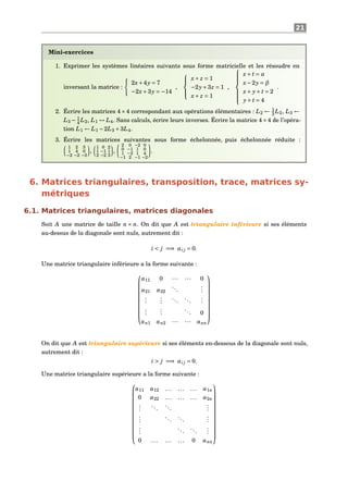 21
Mini-exercices
1. Exprimer les systèmes linéaires suivants sous forme matricielle et les résoudre en
inversant la matrice :
2x+4y = 7
−2x+3y = −14
,



x+ z = 1
−2y+3z = 1
x+ z = 1
,



x+ t = α
x−2y = β
x+ y+ t = 2
y+ t = 4
.
2. Écrire les matrices 4×4 correspondant aux opérations élémentaires : L2 ← 1
3 L2, L3 ←
L3 − 1
4 L2, L1 ↔ L4. Sans calculs, écrire leurs inverses. Écrire la matrice 4×4 de l’opéra-
tion L1 ← L1 −2L3 +3L4.
3. Écrire les matrices suivantes sous forme échelonnée, puis échelonnée réduite :
1 2 3
1 4 0
−2 −2 −3
,
1 0 2
1 −1 1
2 −2 3
,
2 0 −2 0
0 −1 1 0
1 −2 1 4
−1 2 −1 −2
.
6. Matrices triangulaires, transposition, trace, matrices sy-
métriques
6.1. Matrices triangulaires, matrices diagonales
Soit A une matrice de taille n × n. On dit que A est triangulaire inférieure si ses éléments
au-dessus de la diagonale sont nuls, autrement dit :
i < j =⇒ ai j = 0.
Une matrice triangulaire inférieure a la forme suivante :










a11 0 ··· ··· 0
a21 a22
...
...
...
...
...
...
...
...
...
... 0
an1 an2 ··· ··· ann










On dit que A est triangulaire supérieure si ses éléments en-dessous de la diagonale sont nuls,
autrement dit :
i > j =⇒ ai j = 0.
Une matrice triangulaire supérieure a la forme suivante :













a11 a12 ... ... ... a1n
0 a22 ... ... ... a2n
...
...
...
...
...
...
...
...
...
...
...
...
0 ... ... ... 0 ann













 