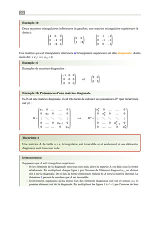 22
Exemple 16
Deux matrices triangulaires inférieures (à gauche), une matrice triangulaire supérieure (à
droite) : 


4 0 0
0 −1 0
3 −2 3



5 0
1 −2



1 1 −1
0 −1 −1
0 0 −1



Une matrice qui est triangulaire inférieure et triangulaire supérieure est dite diagonale. Autre-
ment dit : i = j =⇒ ai j = 0.
Exemple 17
Exemples de matrices diagonales :



−1 0 0
0 6 0
0 0 0


 et
2 0
0 3
Exemple 18. Puissances d’une matrice diagonale
Si D est une matrice diagonale, il est très facile de calculer ses puissances Dp
(par récurrence
sur p) :
D =









α1 0 ... ... 0
0 α2 0 ... 0
...
...
...
...
...
0 ... 0 αn−1 0
0 ... ... 0 αn









=⇒ Dp
=









α
p
1 0 ... ... 0
0 α
p
2 0 ... 0
...
...
...
...
...
0 ... 0 α
p
n−1 0
0 ... ... 0 α
p
n









Théorème 4
Une matrice A de taille n × n, triangulaire, est inversible si et seulement si ses éléments
diagonaux sont tous non nuls.
Démonstration
Supposons que A soit triangulaire supérieure.
– Si les éléments de la diagonale sont tous non nuls, alors la matrice A est déjà sous la forme
échelonnée. En multipliant chaque ligne i par l’inverse de l’élément diagonal aii, on obtient
des 1 sur la diagonale. De ce fait, la forme échelonnée réduite de A sera la matrice identité. Le
théorème 3 permet de conclure que A est inversible.
– Inversement, supposons qu’au moins l’un des éléments diagonaux soit nul et notons a le
premier élément nul de la diagonale. En multipliant les lignes 1 à − 1 par l’inverse de leur
 