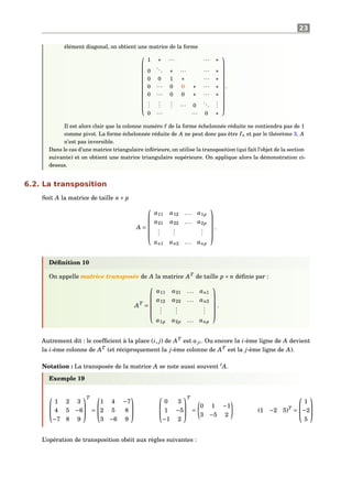 23
élément diagonal, on obtient une matrice de la forme














1 ∗ ··· ··· ∗
0
... ∗ ··· ··· ∗
0 0 1 ∗ ··· ∗
0 ··· 0 0 ∗ ··· ∗
0 ··· 0 0 ∗ ··· ∗
...
...
... ··· 0
...
...
0 ··· ··· 0 ∗














.
Il est alors clair que la colonne numéro de la forme échelonnée réduite ne contiendra pas de 1
comme pivot. La forme échelonnée réduite de A ne peut donc pas être In et par le théorème 3, A
n’est pas inversible.
Dans le cas d’une matrice triangulaire inférieure, on utilise la transposition (qui fait l’objet de la section
suivante) et on obtient une matrice triangulaire supérieure. On applique alors la démonstration ci-
dessus.
6.2. La transposition
Soit A la matrice de taille n× p
A =






a11 a12 ... a1p
a21 a22 ... a2p
...
...
...
an1 an2 ... anp






.
Déﬁnition 10
On appelle matrice transposée de A la matrice AT
de taille p × n déﬁnie par :
AT
=






a11 a21 ... an1
a12 a22 ... an2
...
...
...
a1p a2p ... anp






.
Autrement dit : le coefﬁcient à la place (i, j) de AT
est aji. Ou encore la i-ème ligne de A devient
la i-ème colonne de AT
(et réciproquement la j-ème colonne de AT
est la j-ème ligne de A).
Notation : La transposée de la matrice A se note aussi souvent t
A.
Exemple 19



1 2 3
4 5 −6
−7 8 9



T
=



1 4 −7
2 5 8
3 −6 9






0 3
1 −5
−1 2



T
=
0 1 −1
3 −5 2
(1 −2 5)T
=



1
−2
5



L’opération de transposition obéit aux règles suivantes :
 