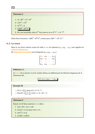 24
Théorème 5
1. (A +B)T
= AT
+BT
2. (αA)T
= αAT
3. (AT
)T
= A
4. (AB)T
= BT
AT
5. Si A est inversible, alors AT
l’est aussi et on a (AT
)−1
= (A−1
)T
.
Notez bien l’inversion : (AB)T
= BT
AT
, comme pour (AB)−1
= B−1
A−1
.
6.3. La trace
Dans le cas d’une matrice carrée de taille n × n, les éléments a11, a22,...,ann sont appelés les
éléments diagonaux.
Sa diagonale principale est la diagonale (a11,a22,...,ann).






a11 a12 ... a1n
a21 a22 ... a2n
...
...
...
...
an1 an2 ... ann






Déﬁnition 11
La trace de la matrice A est le nombre obtenu en additionnant les éléments diagonaux de A.
Autrement dit,
tr A = a11 + a22 +···+ ann.
Exemple 20
– Si A = 2 1
0 5 , alors tr A = 2+5 = 7.
– Pour B =
1 1 2
5 2 8
11 0 −10
, trB = 1+2−10 = −7.
Théorème 6
Soient A et B deux matrices n× n. Alors :
1. tr(A +B) = tr A + trB,
2. tr(αA) = α tr A pour tout α ∈ K,
3. tr(AT
) = tr A,
4. tr(AB) = tr(BA).
 
