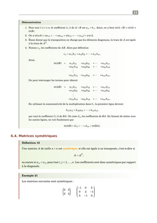25
Démonstration
1. Pour tout 1 i n, le coefﬁcient (i, i) de A + B est aii + bii. Ainsi, on a bien tr(A + B) = tr(A) +
tr(B).
2. On a tr(αA) = αa11 +···+αann = α(a11 +···+ ann) = αtr A.
3. Étant donné que la transposition ne change pas les éléments diagonaux, la trace de A est égale
à la trace de AT
.
4. Notons ci j les coefﬁcients de AB. Alors par déﬁnition
cii = ai1b1i + ai2b2i +···+ ainbni.
Ainsi,
tr(AB) = a11b11 +a12b21 +··· +a1nbn1
+a21b12 +a22b22 +··· +a2nbn2
...
+an1b1n +an2b2n +··· +annbnn.
On peut réarranger les termes pour obtenir
tr(AB) = a11b11 +a21b12 +··· +an1b1n
+a12b21 +a22b22 +··· +an2b2n
...
+a1nbn1 +a2nbn2 +··· +annbnn.
En utilisant la commutativité de la multiplication dans K, la première ligne devient
b11a11 + b12a21 +···+ b1nan1
qui vaut le coefﬁcient (1,1) de BA. On note di j les coefﬁcients de BA. En faisant de même avec
les autres lignes, on voit ﬁnalement que
tr(AB) = d11 +···+ dnn = tr(BA).
6.4. Matrices symétriques
Déﬁnition 12
Une matrice A de taille n× n est symétrique si elle est égale à sa transposée, c’est-à-dire si
A = AT
,
ou encore si ai j = aji pour tout i, j = 1,...,n. Les coefﬁcients sont donc symétriques par rapport
à la diagonale.
Exemple 21
Les matrices suivantes sont symétriques :
0 2
2 4



−1 0 5
0 2 −1
5 −1 0



 