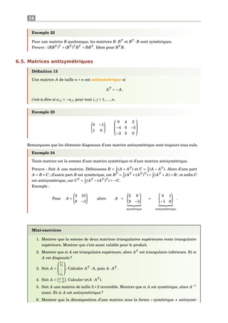 26
Exemple 22
Pour une matrice B quelconque, les matrices B ·BT
et BT
·B sont symétriques.
Preuve : (BBT
)T
= (BT
)T
BT
= BBT
. Idem pour BT
B.
6.5. Matrices antisymétriques
Déﬁnition 13
Une matrice A de taille n× n est antisymétrique si
AT
= −A,
c’est-à-dire si ai j = −aji pour tout i, j = 1,...,n.
Exemple 23
0 −1
1 0



0 4 2
−4 0 −5
−2 5 0



Remarquons que les éléments diagonaux d’une matrice antisymétrique sont toujours tous nuls.
Exemple 24
Toute matrice est la somme d’une matrice symétrique et d’une matrice antisymétrique.
Preuve : Soit A une matrice. Déﬁnissons B = 1
2 (A + AT
) et C = 1
2 (A − AT
). Alors d’une part
A = B+C ; d’autre part B est symétrique, car BT
= 1
2 (AT
+(AT
)T
) = 1
2 (AT
+ A) = B ; et enﬁn C
est antisymétrique, car CT
= 1
2 (AT
−(AT
)T
) = −C.
Exemple :
Pour A =
2 10
8 −3
alors A =
2 9
9 −3
symétrique
+
0 1
−1 0
antisymétrique
.
Mini-exercices
1. Montrer que la somme de deux matrices triangulaires supérieures reste triangulaire
supérieure. Montrer que c’est aussi valable pour le produit.
2. Montrer que si A est triangulaire supérieure, alors AT
est triangulaire inférieure. Et si
A est diagonale ?
3. Soit A =


x1
x2
...
xn

. Calculer AT
· A, puis A · AT
.
4. Soit A = a b
c d . Calculer tr(A · AT
).
5. Soit A une matrice de taille 2×2 inversible. Montrer que si A est symétrique, alors A−1
aussi. Et si A est antisymétrique ?
6. Montrer que la décomposition d’une matrice sous la forme « symétrique + antisymé-
 