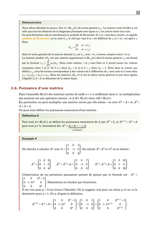 7
Démonstration
Nous allons détailler la preuve. Soit A ∈ Mn,p(K) de terme général ai j. La matrice unité d’ordre p est
telle que tous les éléments de la diagonale principale sont égaux à 1, les autres étant tous nuls.
On peut formaliser cela en introduisant le symbole de Kronecker. Si i et j sont deux entiers, on appelle
symbole de Kronecker, et on note δi,j, le réel qui vaut 0 si i est différent de j, et 1 si i est égal à j.
Donc
δi,j =
0 si i = j
1 si i = j.
Alors le terme général de la matrice identité Ip est δi,j avec i et j entiers, compris entre 1 et p.
La matrice produit AIp est une matrice appartenant à Mn,p(K) dont le terme général ci j est donné
par la formule ci j =
p
k=1
aikδk j. Dans cette somme, i et j sont ﬁxés et k prend toutes les valeurs
comprises entre 1 et p. Si k = j alors δk j = 0, et si k = j alors δk j = 1. Donc dans la somme qui
déﬁnit ci j, tous les termes correspondant à des valeurs de k différentes de j sont nuls et il reste donc
ci j = ai jδj j = ai j1 = ai j. Donc les matrices AIp et A ont le même terme général et sont donc égales.
L’égalité In A = A se démontre de la même façon.
2.6. Puissance d’une matrice
Dans l’ensemble Mn(K) des matrices carrées de taille n× n à coefﬁcients dans K, la multiplication
des matrices est une opération interne : si A,B ∈ Mn(K) alors AB ∈ Mn(K).
En particulier, on peut multiplier une matrice carrée par elle-même : on note A2
= A × A, A3
=
A × A × A.
On peut ainsi déﬁnir les puissances successives d’une matrice :
Déﬁnition 6
Pour tout A ∈ Mn(K), on déﬁnit les puissances successives de A par A0
= In et Ap+1
= Ap
× A
pour tout p ∈ N. Autrement dit, Ap
= A × A ×···× A
p facteurs
.
Exemple 9
On cherche à calculer Ap
avec A =



1 0 1
0 −1 0
0 0 2


. On calcule A2
, A3
et A4
et on obtient :
A2
=



1 0 3
0 1 0
0 0 4


 A3
= A2
× A =



1 0 7
0 −1 0
0 0 8


 A4
= A3
× A =



1 0 15
0 1 0
0 0 16


.
L’observation de ces premières puissances permet de penser que la formule est : Ap
=


1 0 2p
−1
0 (−1)p
0
0 0 2p


. Démontrons ce résultat par récurrence.
Il est vrai pour p = 0 (on trouve l’identité). On le suppose vrai pour un entier p et on va le
démontrer pour p +1. On a, d’après la déﬁnition,
Ap+1
= Ap
× A =



1 0 2p
−1
0 (−1)p
0
0 0 2p


×



1 0 1
0 −1 0
0 0 2


 =



1 0 2p+1
−1
0 (−1)p+1
0
0 0 2p+1


.
 