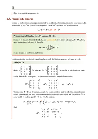 8
Donc la propriété est démontrée.
2.7. Formule du binôme
Comme la multiplication n’est pas commutative, les identités binomiales usuelles sont fausses. En
particulier, (A +B)2
ne vaut en général pas A2
+2AB +B2
, mais on sait seulement que
(A +B)2
= A2
+ AB +BA +B2
.
Proposition 4. Calcul de (A +B)p
lorsque AB = BA
Soient A et B deux éléments de Mn(K) qui commutent, c’est-à-dire tels que AB = BA. Alors,
pour tout entier p 0, on a la formule
(A +B)p
=
p
k=0
p
k
Ap−k
Bk
où p
k
désigne le coefﬁcient du binôme.
La démonstration est similaire à celle de la formule du binôme pour (a+ b)p
, avec a,b ∈ R.
Exemple 10
Soit A =






1 1 1 1
0 1 2 1
0 0 1 3
0 0 0 1






. On pose N = A − I =






0 1 1 1
0 0 2 1
0 0 0 3
0 0 0 0






. La matrice N est nilpotente (c’est-
à-dire il existe k ∈ N tel que Nk
= 0) comme le montrent les calculs suivants :
N2
=






0 0 2 4
0 0 0 6
0 0 0 0
0 0 0 0






N3
=






0 0 0 6
0 0 0 0
0 0 0 0
0 0 0 0






et N4
= 0.
Comme on a A = I + N et les matrices N et I commutent (la matrice identité commute avec
toutes les matrices), on peut appliquer la formule du binôme de Newton. On utilise que Ik
= I
pour tout k et surtout que Nk
= 0 si k 4. On obtient
Ap
=
p
k=0
p
k
Nk
Ip−k
=
3
k=0
p
k
Nk
= I + pN +
p(p−1)
2! N2
+
p(p−1)(p−2)
3! N3
.
D’où
Ap
=






1 p p2
p(p2
− p +1)
0 1 2p p(3p −2)
0 0 1 3p
0 0 0 1






.
 