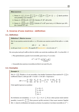 9
Mini-exercices
1. Soient A = 0 2 −2
6 −4 0 , B =
2 1 0
0 1 0
2 −2 −3
, C =
8 2
−3 2
−5 5
, D =
5
2
−1
, E = x y z . Quels produits
sont possibles ? Les calculer !
2. Soient A =
0 0 1
0 1 0
1 1 2
et B =
1 0 0
0 0 2
1 −1 0
. Calculer A2
, B2
, AB et BA.
3. Soient A =
2 0 0
0 2 0
0 0 2
et B =
0 0 0
2 0 0
3 1 0
. Calculer Ap
et Bp
pour tout p 0. Montrer que AB =
BA. Calculer (A +B)p
.
3. Inverse d’une matrice : déﬁnition
3.1. Déﬁnition
Déﬁnition 7. Matrice inverse
Soit A une matrice carrée de taille n× n. S’il existe une matrice carrée B de taille n× n telle
que
AB = I et BA = I,
on dit que A est inversible. On appelle B l’inverse de A et on la note A−1
.
On verra plus tard qu’il sufﬁt en fait de vériﬁer une seule des conditions AB = I ou bien BA = I.
– Plus généralement, quand A est inversible, pour tout p ∈ N, on note :
A−p
= (A−1
)p
= A−1
A−1
··· A−1
p facteurs
.
– L’ensemble des matrices inversibles de Mn(K) est noté GLn(K).
3.2. Exemples
Exemple 11
Soit A = 1 2
0 3 . Étudier si A est inversible, c’est étudier l’existence d’une matrice B = a b
c d à
coefﬁcients dans K, telle que AB = I et BA = I. Or AB = I équivaut à :
AB = I ⇐⇒
1 2
0 3
a b
c d
=
1 0
0 1
⇐⇒
a+2c b +2d
3c 3d
=
1 0
0 1
Cette égalité équivaut au système :



a+2c = 1
b +2d = 0
3c = 0
3d = 1
Sa résolution est immédiate : a = 1, b = −2
3 , c = 0, d = 1
3 . Il n’y a donc qu’une seule matrice
possible, à savoir B =
1 − 2
3
0 1
3
. Pour prouver qu’elle convient, il faut aussi montrer l’égalité
BA = I, dont la vériﬁcation est laissée au lecteur. La matrice A est donc inversible et A−1
=
 
