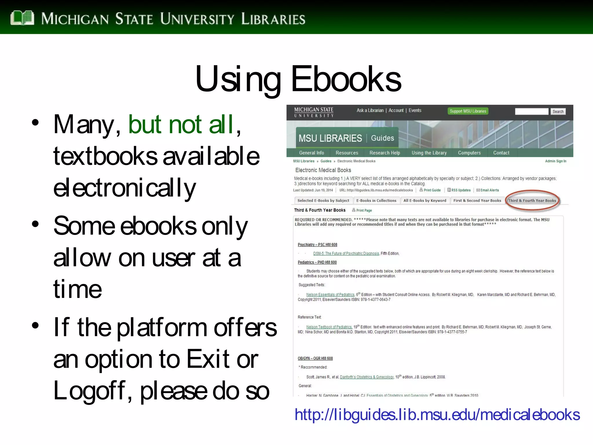 Using Ebooks
• Many, but not all,
textbooksavailable
electronically
• Someebooksonly
allow on user at a
time
• If theplatform offers
an option to Exit or
Logoff, pleasedo so
http://libguides.lib.msu.edu/medicalebooks
 