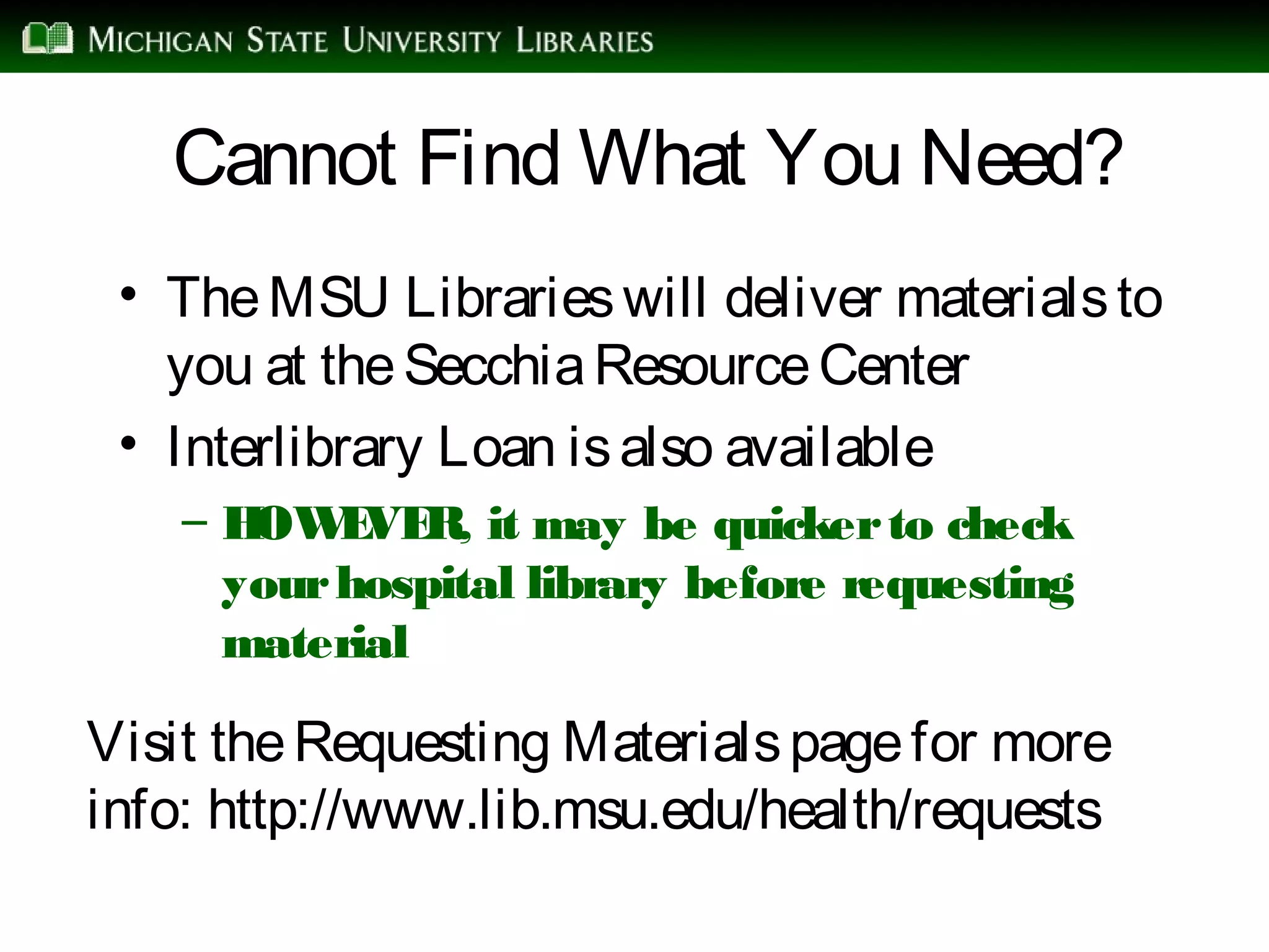 Cannot Find What You Need?
• TheMSU Librarieswill deliver materialsto
you at theSecchiaResourceCenter
• Interlibrary Loan isalso available
– HOWEVER, it may be quickerto check
yourhospital library before requesting
material
Visit theRequesting Materialspagefor more
info: http://www.lib.msu.edu/health/requests
 