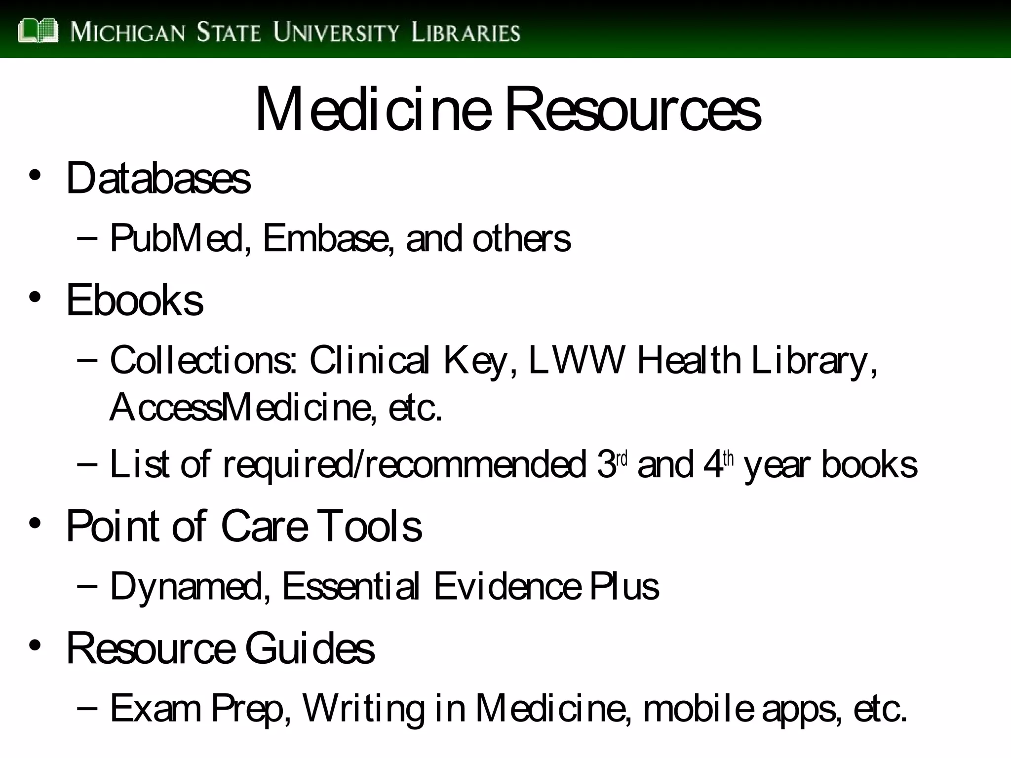 MedicineResources
• Databases
– PubMed, Embase, and others
• Ebooks
– Collections: Clinical Key, LWW Health Library,
AccessMedicine, etc.
– List of required/recommended 3rd
and 4th
year books
• Point of CareTools
– Dynamed, Essential EvidencePlus
• ResourceGuides
– Exam Prep, Writing in Medicine, mobileapps, etc.
 