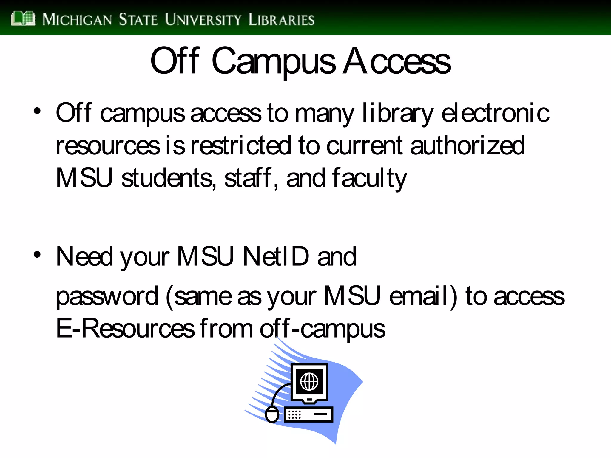 Off CampusAccess
• Off campusaccessto many library electronic
resourcesisrestricted to current authorized
MSU students, staff, and faculty
• Need your MSU NetID and
password (sameasyour MSU email) to access
E-Resourcesfrom off-campus
 