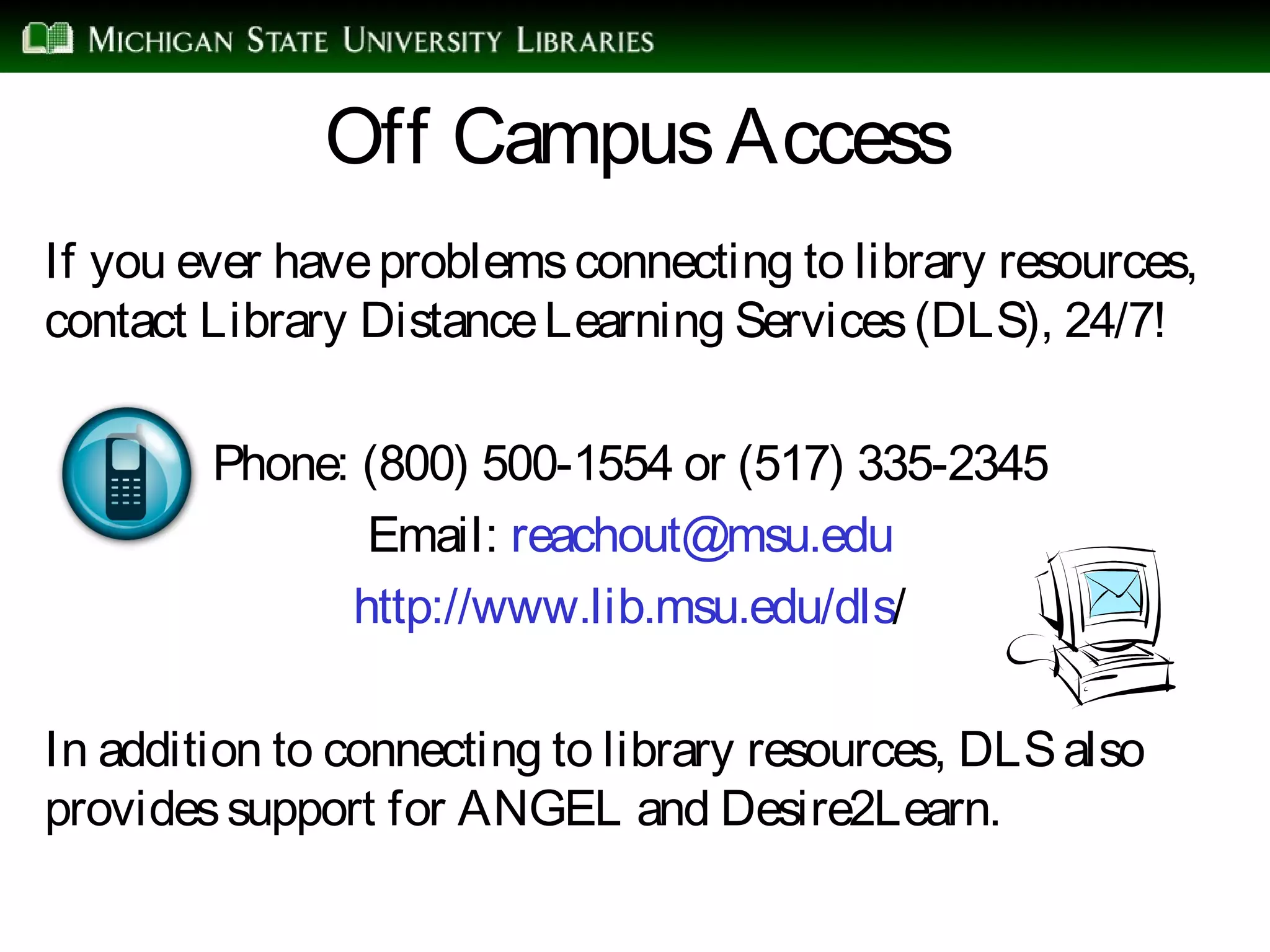 Off CampusAccess
If you ever haveproblemsconnecting to library resources,
contact Library DistanceLearning Services(DLS), 24/7!
Phone: (800) 500-1554 or (517) 335-2345
Email: reachout@msu.edu
http://www.lib.msu.edu/dls/
In addition to connecting to library resources, DLSalso
providessupport for ANGEL and Desire2Learn.
 