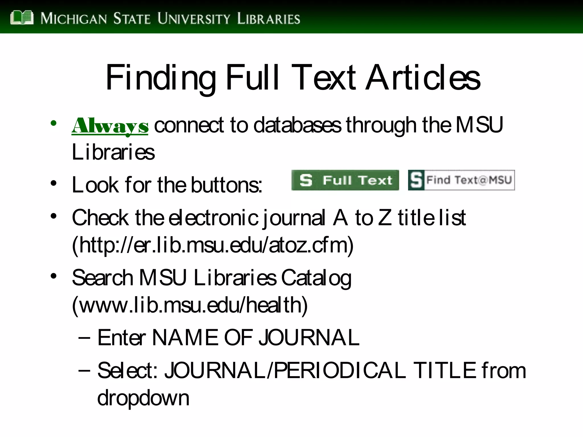 Finding Full Text Articles
• Always connect to databasesthrough theMSU
Libraries
• Look for thebuttons:
• Check theelectronic journal A to Z titlelist
(http://er.lib.msu.edu/atoz.cfm)
• Search MSU LibrariesCatalog
(www.lib.msu.edu/health)
– Enter NAME OF JOURNAL
– Select: JOURNAL/PERIODICAL TITLE from
dropdown
 