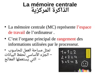 24
La mémoire centrale
‫المركزية‬ ‫الذاكرة‬
• La mémoire centrale (MC) représente l’espace
de travail de l’ordinateur .
• C’est l’organe principal de rangement des
informations utilisées par le processeur.
• ‫للحاسو ب‬ ‫العمل‬ ‫مساحة‬ ‫تمثل‬
–‫البيانات‬ ‫لحفظ‬ ‫الساسي‬ ‫الجزء‬
–‫المعالج‬ ‫يستعملها‬ ‫التي‬
 