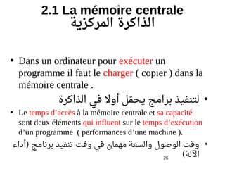 26
2.1 La mémoire centrale
‫المركزية‬ ‫الذاكرة‬
• Dans un ordinateur pour exécuter un
programme il faut le charger ( copier ) dans la
mémoire centrale .
•‫الذاكرة‬ ‫في‬ ‫أول‬ ‫مل‬‫م‬ ‫يح‬ ‫برامج‬ ‫لتنفيذ‬
• Le temps d’accès à la mémoire centrale et sa capacité
sont deux éléments qui influent sur le temps d’exécution
d’un programme ( performances d’une machine ).
•‫ةينبو روداء‬‫أ‬ ‫برنامج‬ ‫تنفيذ‬ ‫وقت‬ ‫في‬ ‫مهمان‬ ‫والسعة‬ ‫الوصول‬ ‫وقت‬)
‫اللة‬(
 