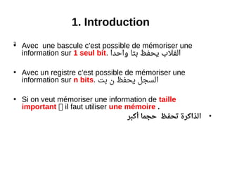 3
1. Introduction
• Avec une bascule c’est possible de mémoriser une
information sur 1 seul bit. ‫واحدا‬ ‫بتا‬ ‫يحفظ‬ ‫القل ب‬
• Avec un registre c’est possible de mémoriser une
information sur n bits. ‫بت‬ ‫ن‬ ‫يحفظ‬ ‫السجل‬
• Si on veut mémoriser une information de taille
important  il faut utiliser une mémoire .
•‫أكبر‬ ‫حجما‬ ‫تحفظ‬ ‫الذاكرة‬
 