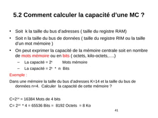 41
5.2 Comment calculer la capacité d’une MC ?
• Soit k la taille du bus d’adresses ( taille du registre RAM)
• Soit n la taille du bus de données ( taille du registre RIM ou la taille
d’un mot mémoire )
• On peut exprimer la capacité de la mémoire centrale soit en nombre
de mots mémoire ou en bits ( octets, kilo-octets,….)
– La capacité = 2k
Mots mémoire
– La capacité = 2k
* n Bits
Exemple :
Dans une mémoire la taille du bus d’adresses K=14 et la taille du bus de
données n=4. Calculer la capacité de cette mémoire ?
C=214
= 16384 Mots de 4 bits
C= 214
* 4 = 65536 Bits = 8192 Octets = 8 Ko
 